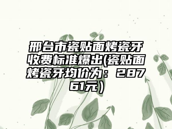 邢台市瓷贴面烤瓷牙收费标准爆出(瓷贴面烤瓷牙均价为：28761元）