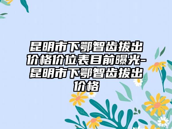 昆明市下鄂智齿拔出价格价位表目前曝光-昆明市下鄂智齿拔出价格
