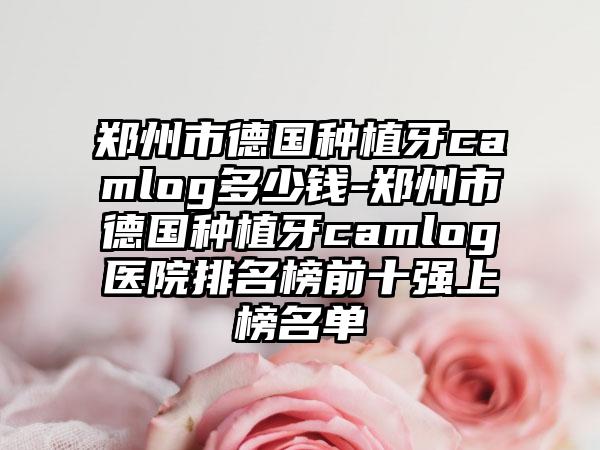 郑州市德国种植牙camlog多少钱-郑州市德国种植牙camlog医院排名榜前十强上榜名单
