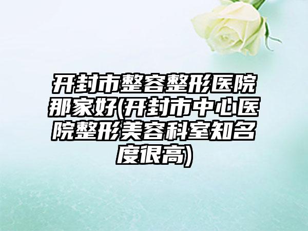 开封市整容整形医院那家好(开封市中心医院整形美容科室知名度很高)