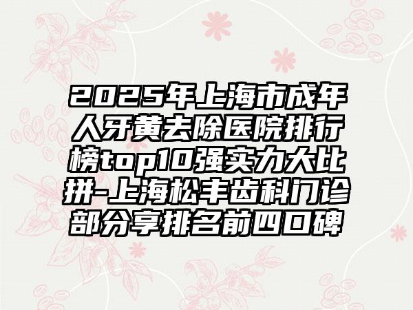 2025年上海市成年人牙黄去除医院排行榜top10强实力大比拼-上海松丰齿科门诊部分享排名前四口碑