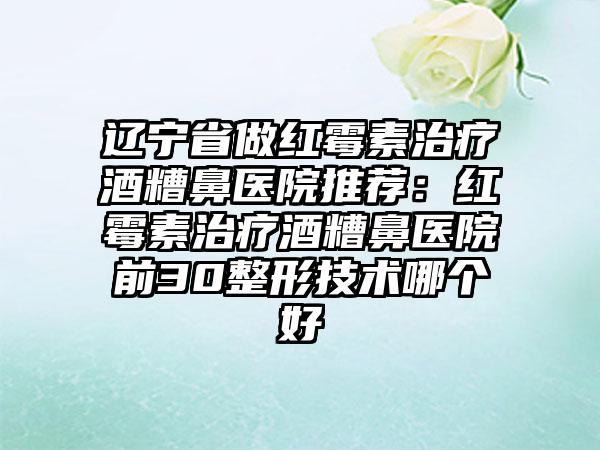 辽宁省做红霉素治疗酒糟鼻医院推荐：红霉素治疗酒糟鼻医院前30整形技术哪个好