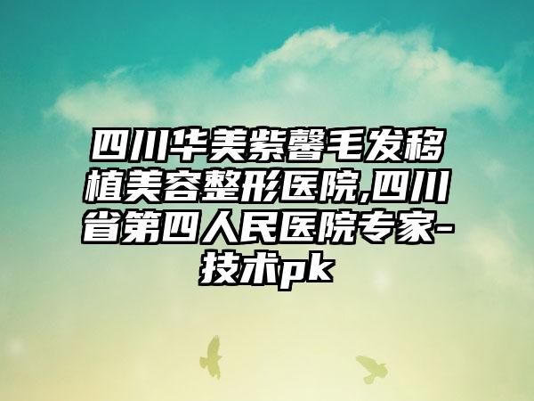 四川华美紫馨毛发移植美容整形医院,四川省第四人民医院专家-技术pk