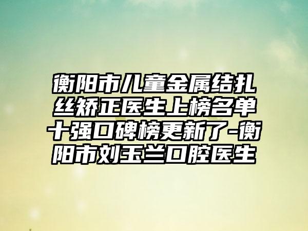 衡阳市儿童金属结扎丝矫正医生上榜名单十强口碑榜更新了-衡阳市刘玉兰口腔医生