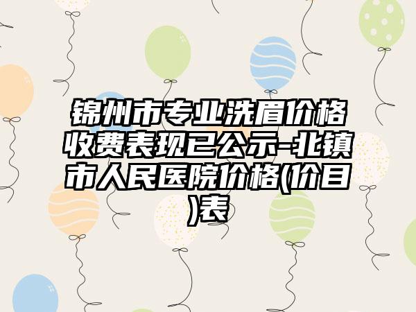 锦州市专业洗眉价格收费表现已公示-北镇市人民医院价格(价目)表
