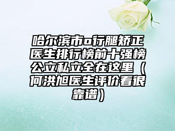 哈尔滨市o行腿矫正医生排行榜前十强榜公立私立全在这里（何洪旭医生评价看很靠谱）