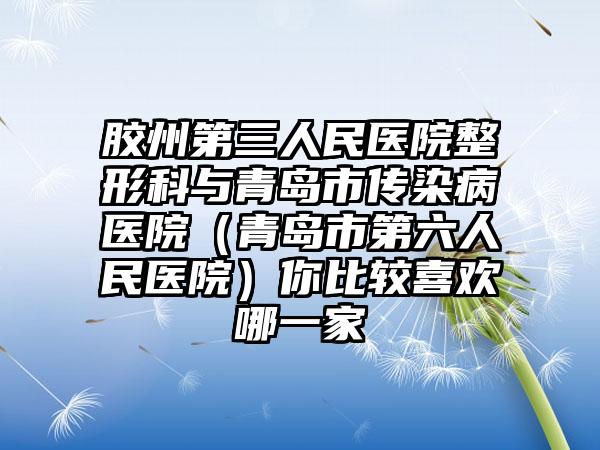 胶州第三人民医院整形科与青岛市传染病医院（青岛市第六人民医院）你比较喜欢哪一家