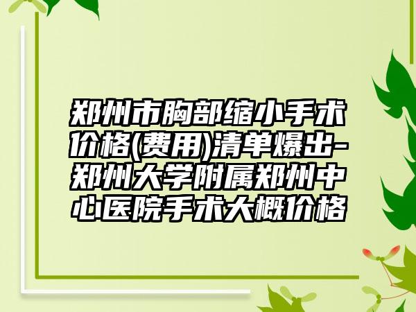 郑州市胸部缩小手术价格(费用)清单爆出-郑州大学附属郑州中心医院手术大概价格