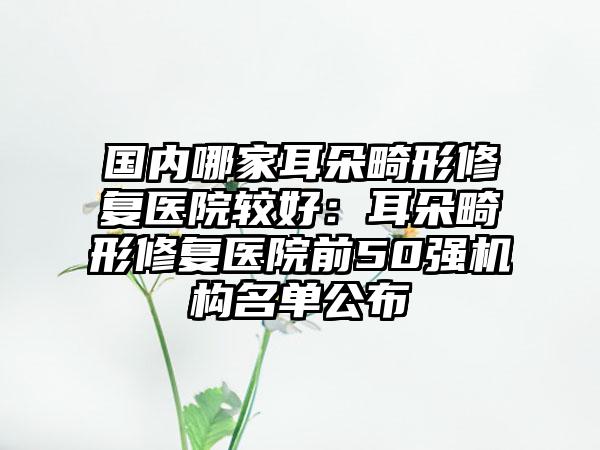 国内哪家耳朵畸形修复医院较好：耳朵畸形修复医院前50强机构名单公布