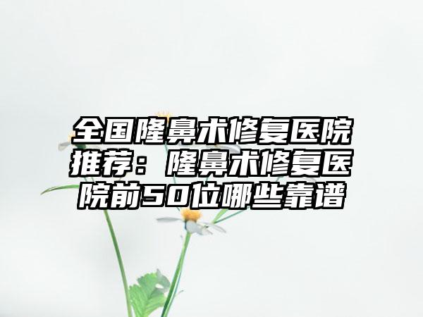 全国隆鼻术修复医院推荐：隆鼻术修复医院前50位哪些靠谱
