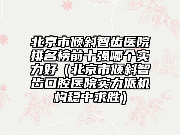北京市倾斜智齿医院排名榜前十强哪个实力好（北京市倾斜智齿口腔医院实力派机构稳中求胜）