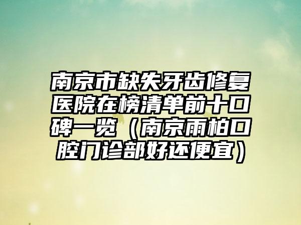 南京市缺失牙齿修复医院在榜清单前十口碑一览（南京雨柏口腔门诊部好还便宜）