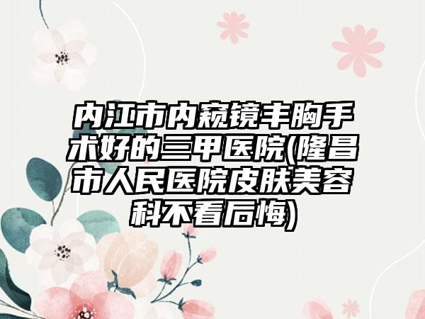 内江市内窥镜丰胸手术好的三甲医院(隆昌市人民医院皮肤美容科不看后悔)