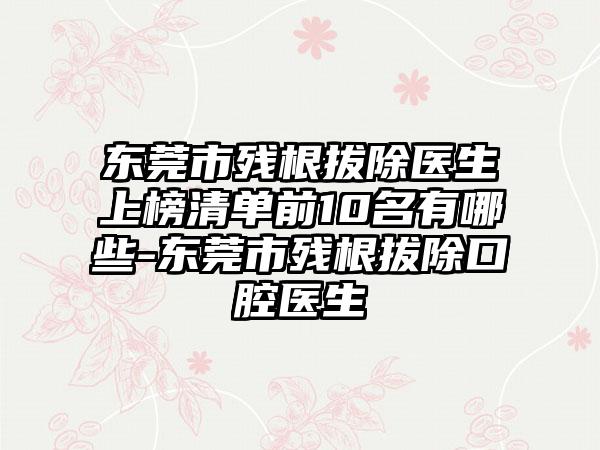 东莞市残根拔除医生上榜清单前10名有哪些-东莞市残根拔除口腔医生