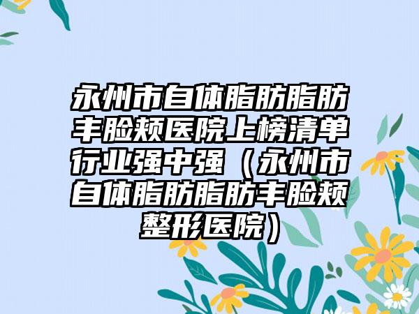 永州市自体脂肪脂肪丰脸颊医院上榜清单行业强中强（永州市自体脂肪脂肪丰脸颊整形医院）