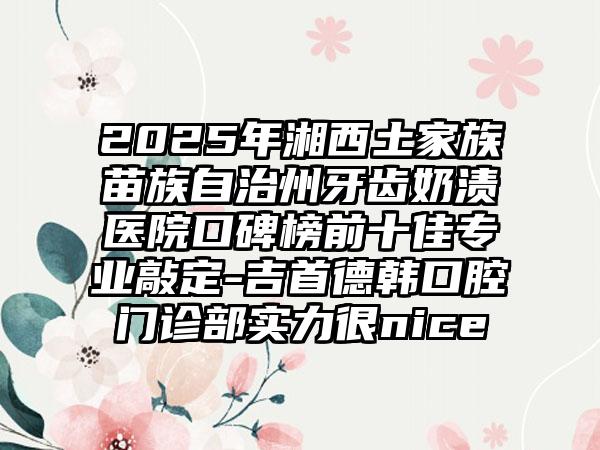 2025年湘西土家族苗族自治州牙齿奶渍医院口碑榜前十佳专业敲定-吉首德韩口腔门诊部实力很nice