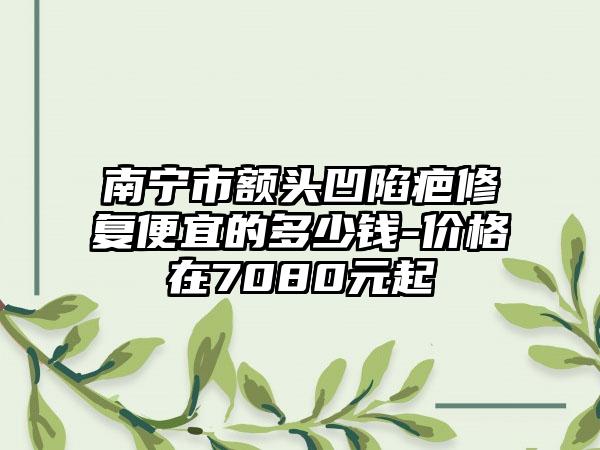 南宁市额头凹陷疤修复便宜的多少钱-价格在7080元起