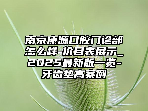 南京康源口腔门诊部怎么样-价目表展示_2025最新版一览-牙齿垫高案例