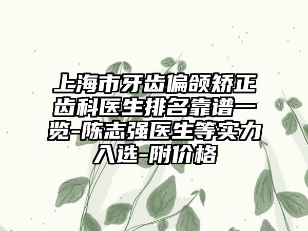 上海市牙齿偏颌矫正齿科医生排名靠谱一览-陈志强医生等实力入选-附价格
