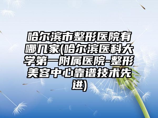 哈尔滨市整形医院有哪几家(哈尔滨医科大学第一附属医院-整形美容中心靠谱技术先进)