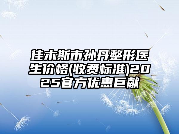 佳木斯市孙丹整形医生价格(收费标准)2025官方优惠巨献