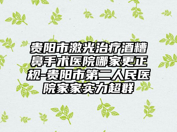 贵阳市激光治疗酒糟鼻手术医院哪家更正规-贵阳市第二人民医院家家实力超群