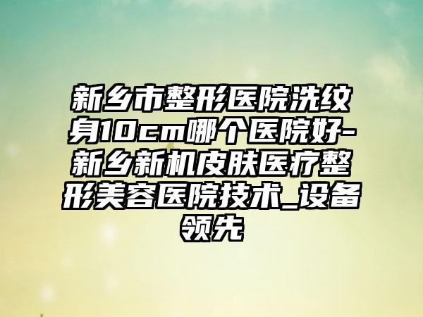 新乡市整形医院洗纹身10cm哪个医院好-新乡新机皮肤医疗整形美容医院技术_设备领先