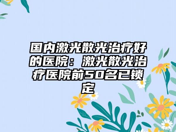 国内激光散光治疗好的医院：激光散光治疗医院前50名已锁定