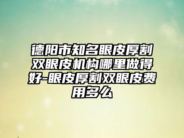 德阳市知名眼皮厚割双眼皮机构哪里做得好-眼皮厚割双眼皮费用多么