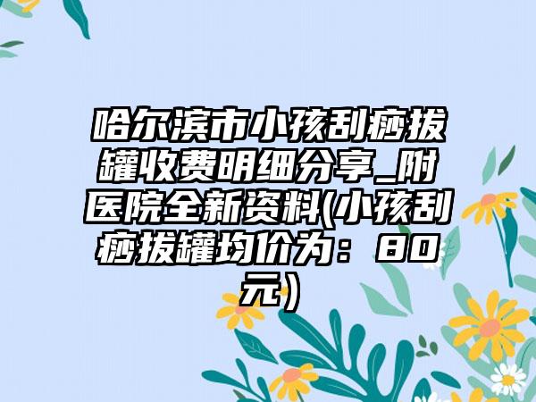 哈尔滨市小孩刮痧拔罐收费明细分享_附医院全新资料(小孩刮痧拔罐均价为：80元）