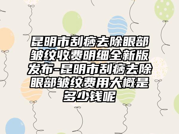 昆明市刮痧去除眼部皱纹收费明细全新版发布-昆明市刮痧去除眼部皱纹费用大概是多少钱呢