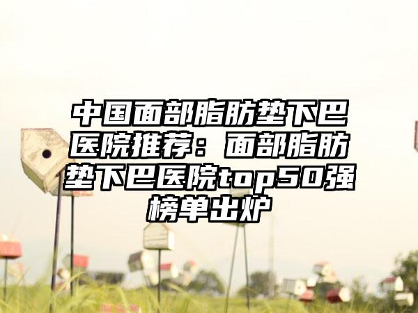 中国面部脂肪垫下巴医院推荐：面部脂肪垫下巴医院top50强榜单出炉