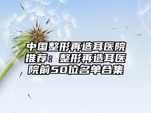 中国整形再造耳医院推荐：整形再造耳医院前50位名单合集