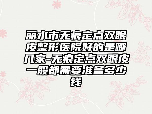 丽水市无痕定点双眼皮整形医院好的是哪几家-无痕定点双眼皮一般都需要准备多少钱