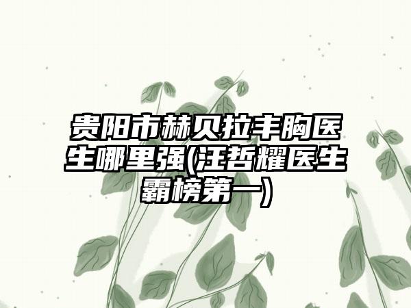 贵阳市赫贝拉丰胸医生哪里强(汪哲耀医生霸榜第一)