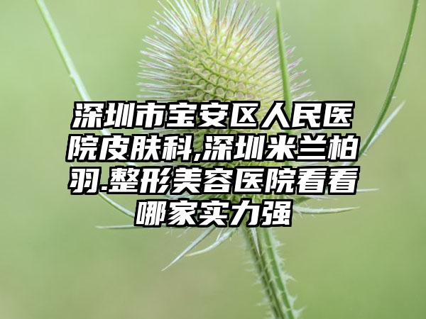 深圳市宝安区人民医院皮肤科,深圳米兰柏羽.整形美容医院看看哪家实力强