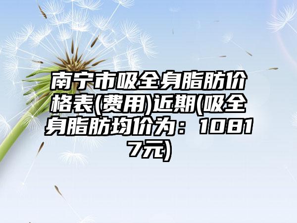 南宁市吸全身脂肪价格表(费用)近期(吸全身脂肪均价为：10817元)