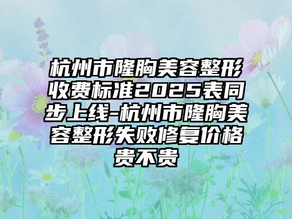 杭州市隆胸美容整形收费标准2025表同步上线-杭州市隆胸美容整形失败修复价格贵不贵