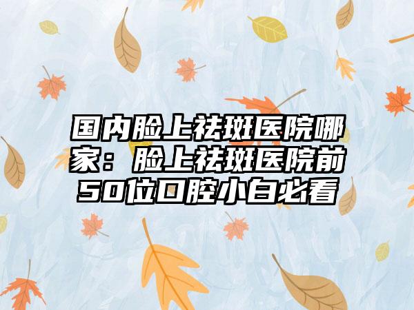 国内脸上祛斑医院哪家：脸上祛斑医院前50位口腔小白必看