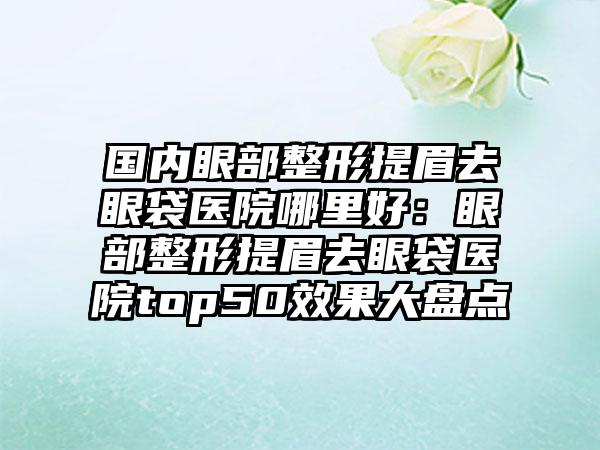 国内眼部整形提眉去眼袋医院哪里好：眼部整形提眉去眼袋医院top50效果大盘点