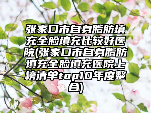 张家口市自身脂肪填充全脸填充比较好医院(张家口市自身脂肪填充全脸填充医院上榜清单top10年度整合)