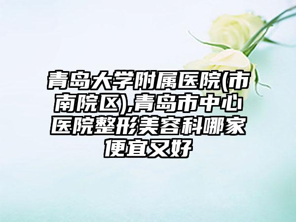 青岛大学附属医院(市南院区),青岛市中心医院整形美容科哪家便宜又好