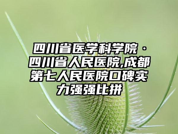 四川省医学科学院·四川省人民医院,成都第七人民医院口碑实力强强比拼