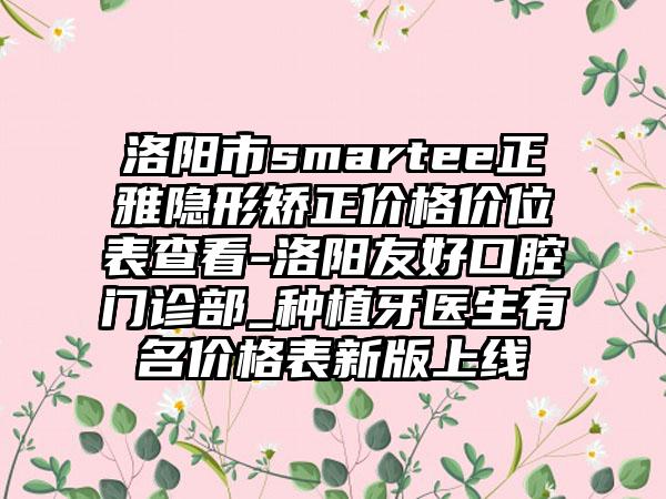 洛阳市smartee正雅隐形矫正价格价位表查看-洛阳友好口腔门诊部_种植牙医生有名价格表新版上线
