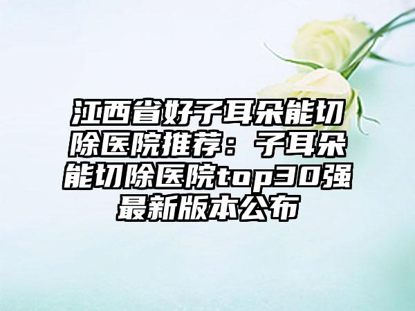 江西省好子耳朵能切除医院推荐：子耳朵能切除医院top30强最新版本公布