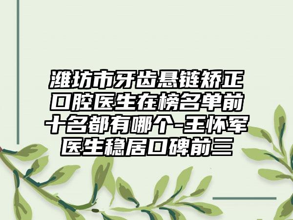 潍坊市牙齿悬链矫正口腔医生在榜名单前十名都有哪个-王怀军医生稳居口碑前三