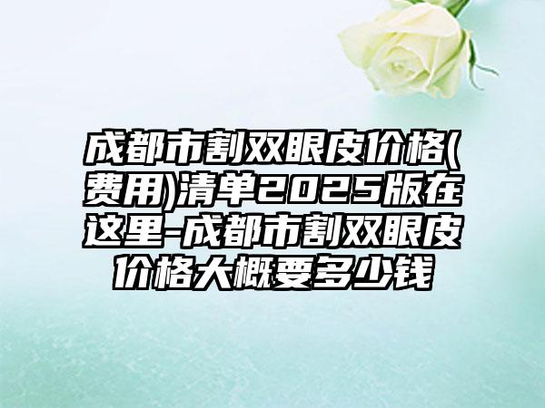 成都市割双眼皮价格(费用)清单2025版在这里-成都市割双眼皮价格大概要多少钱