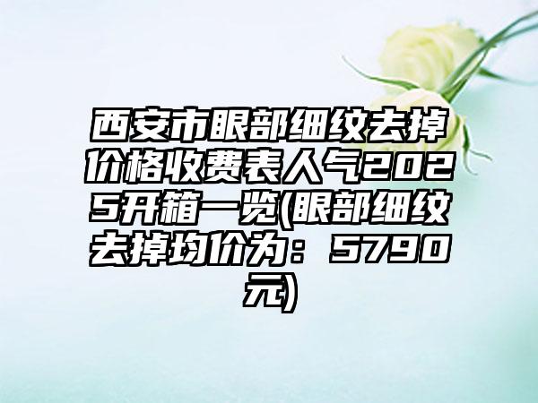 西安市眼部细纹去掉价格收费表人气2025开箱一览(眼部细纹去掉均价为：5790元)