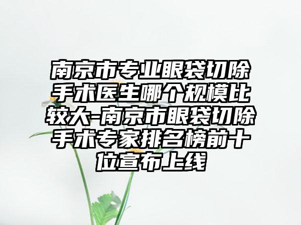 南京市专业眼袋切除手术医生哪个规模比较大-南京市眼袋切除手术专家排名榜前十位宣布上线