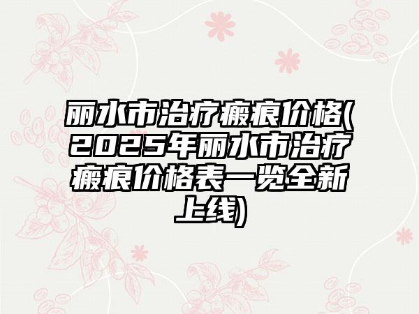丽水市治疗瘢痕价格(2025年丽水市治疗瘢痕价格表一览全新上线)